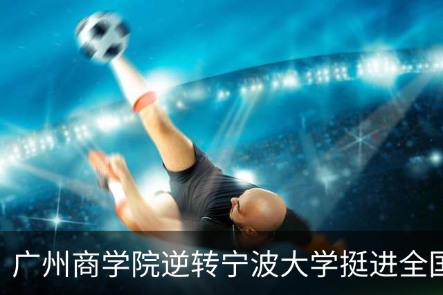广州商学院逆转宁波大学挺进全国赛4强 曹梓烽33+8 周乾14+13